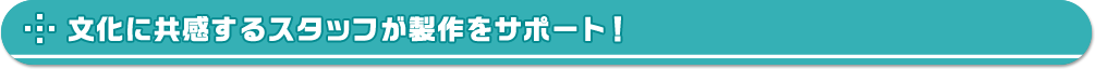 文化に共感するスタッフが製作をサポート！